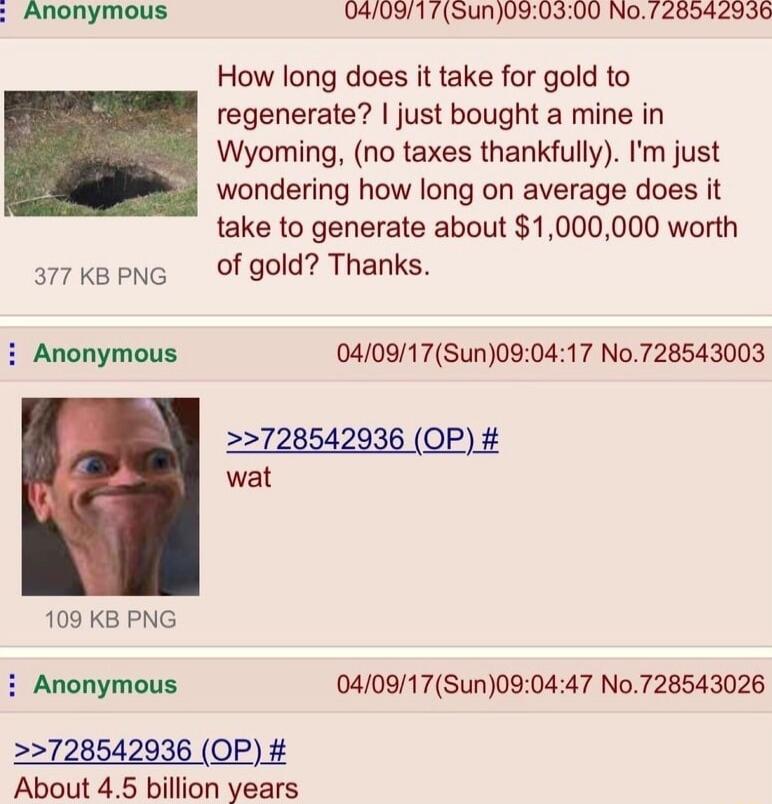 Anonymous 0409175un030300 No 728542936 How long does it take for gold to regenerate just bought a mine in Wyoming no taxes thankfully m just wondering how long on average does it take to generate about 1000000 worth s7keene Of gold Thanks i Anonymous 040917Sun090417 No728543003 2728542936 OP wat 109 KB PNG Anonymous 040917Sun090447 No728543026 2728542936 OP About 45 billion years