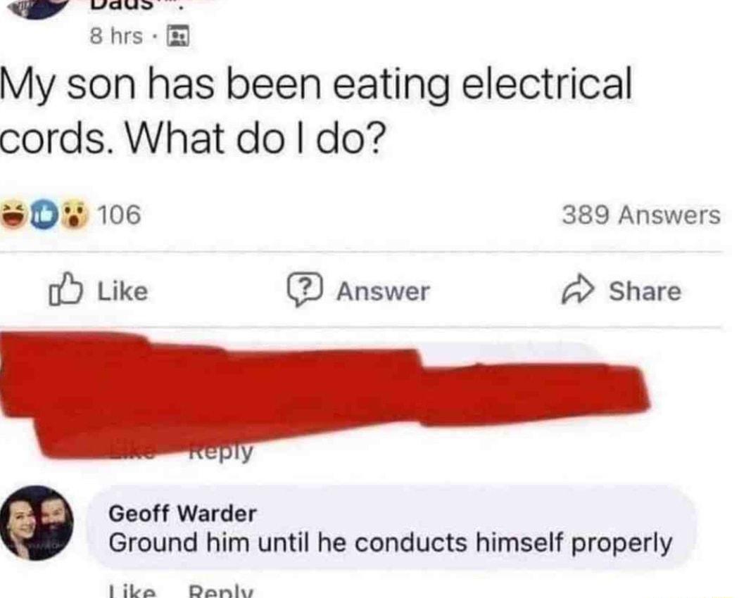 8hrs My son has been eating electrical cords What do do 0 106 389 Answers o Like Answer A Share Geoff Warder Ground him until he conducts himself properly Sl B
