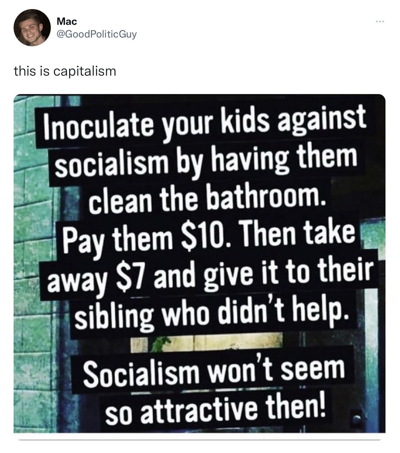 Inoculate your kids against socialism by having them clean the bathroom Pay them 10 Then take way 7 and give it to their 2 sibling who didnt help 0 S 8 Socialism wont seem so attractive then