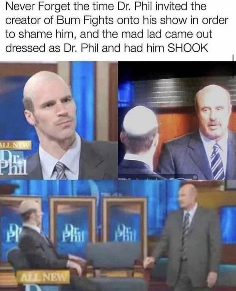 Never Forget the time Dr Phil invited the creator of Bum Fights onto his show in order to shame him and the mad lad came out dressed as Dr Phil and had him SHOOK