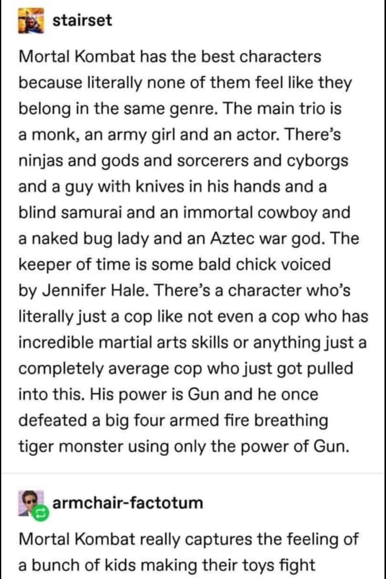 E stairset Mortal Kombat has the best characters because literally none of them feel like they belong in the same genre The main trio is a monk an army girl and an actor Theres ninjas and gods and sorcerers and cyborgs and a guy with knives in his hands and a blind samurai and an immortal cowboy and a naked bug lady and an Aztec war god The keeper of time is some bald chick voiced by Jennifer Hale