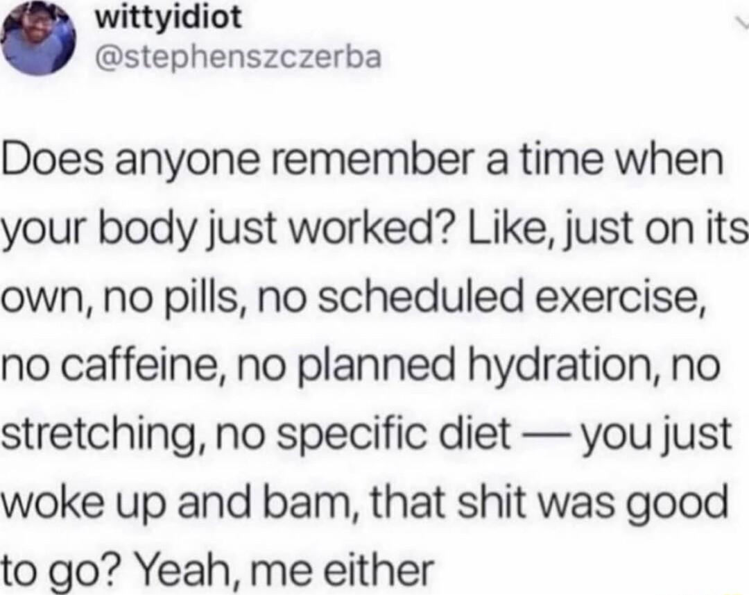 wittyidiot stephenszczerba Does anyone remember a time when your body just worked Like just on its own no pills no scheduled exercise no caffeine no planned hydration no stretching no specific diet you just woke up and bam that shit was good to go Yeah me either