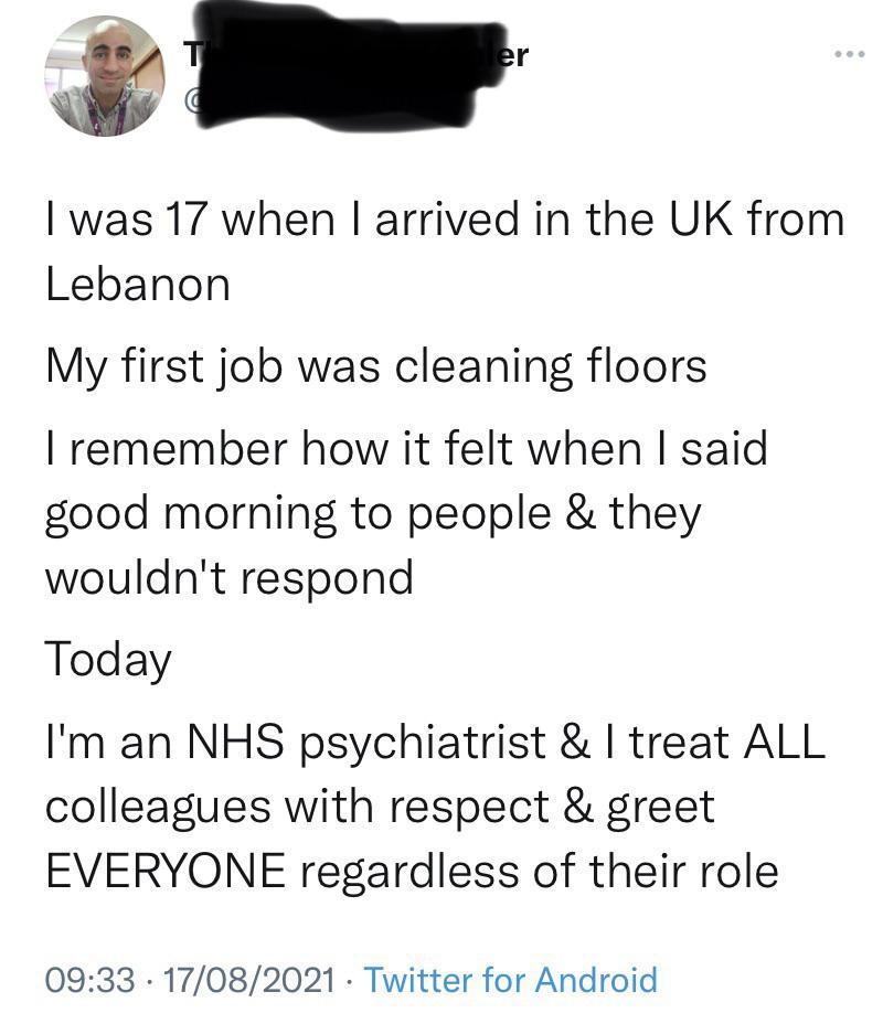 was 17 when arrived in the UK from Lebanon My first job was cleaning floors remember how it felt when said good morning to people they wouldnt respond Today Im an NHS psychiatrist treat ALL colleagues with respect greet EVERYONE regardless of their role 0933 17082021 Twitter for Android