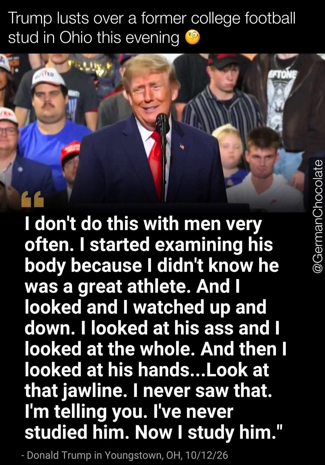 Trump lusts over a former college football stud in Ohio this evening. I don't do this with men very often. I started examining his body because I didn't know he was a great athlete. And I looked and I watched up and down. I looked at his ass and I looked at the whole. And then I looked at his hands...Look at that jawline. I never saw that. I'm tell