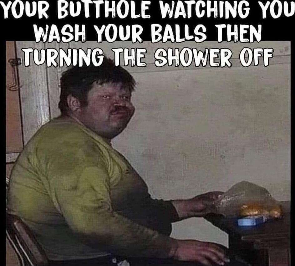 YOUR BUTTHOLE WATCHING YOU WASH YOUR BALLS THEN TURNING THE SHOWER OFF
