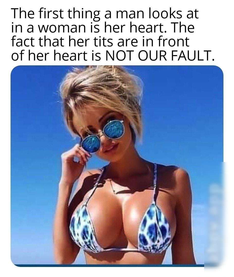 The first thing a man looks at in a woman is her heart The fact that her tits are in front of her heart is NOT OUR FAULT