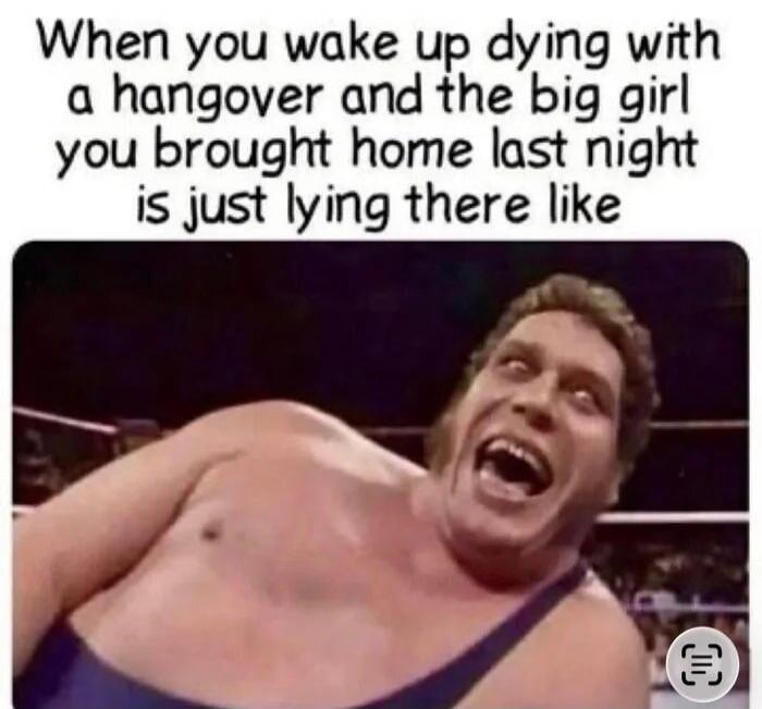 When you wake up dying with a hangover and the big girl you brought home last night is just lying there like