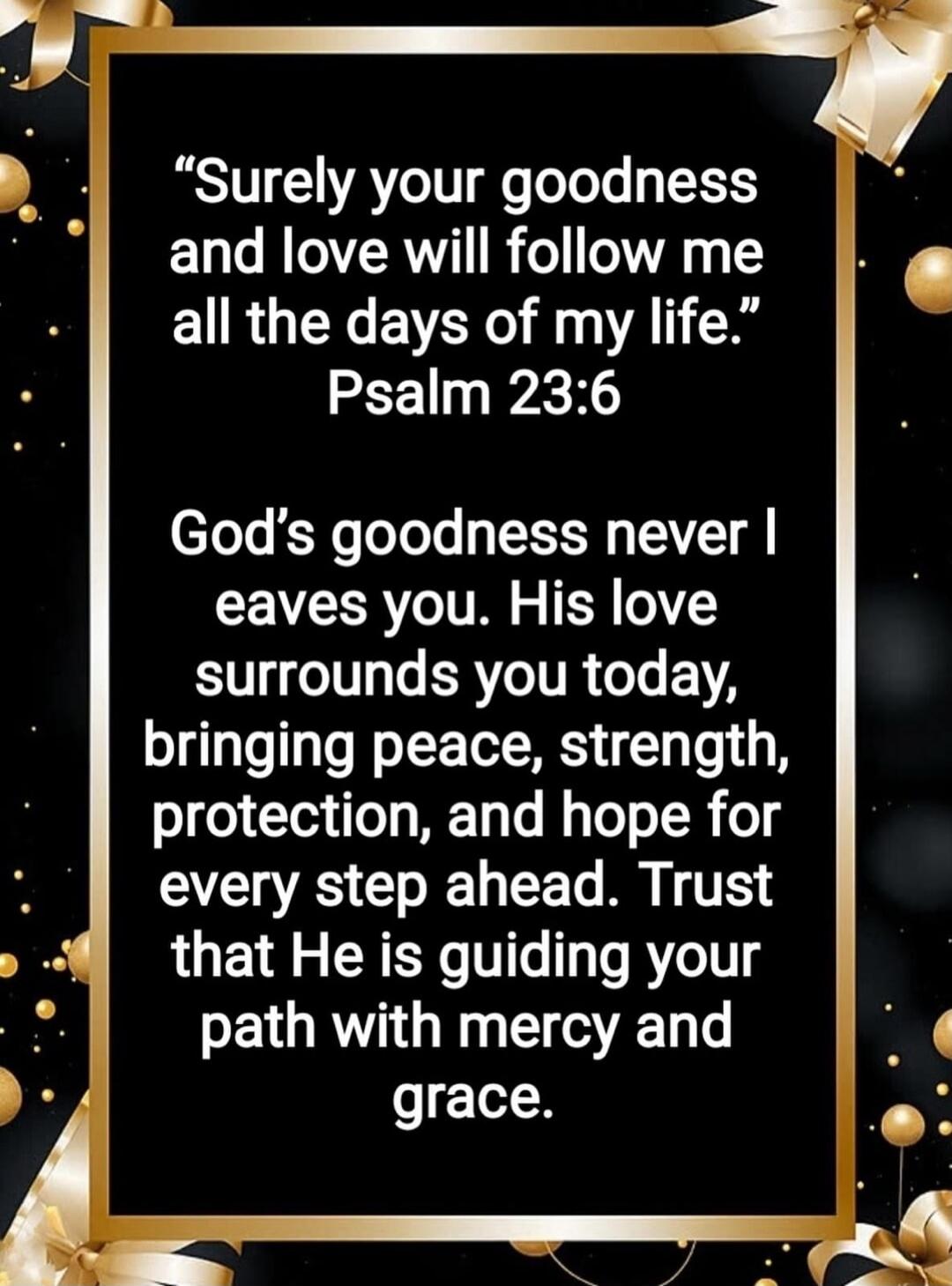 Surely your goodness and love will follow me all the days of my life.