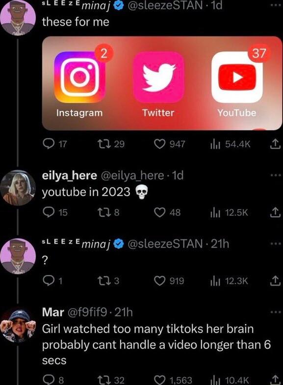 825 minaj sleezeSTAN 1d these for me o 220 Qo7 lissak A P eilya here eilya here 1d A be in 2023 P youtube in O s Qa4 125k LEEZEmingj sleezeSTAN 21h 2 O s v 123 2 Mar f9fif9 21h Girl watched too many tiktoks her brain probably cant handle a video longer than 6 secs o 1132 v 104k A