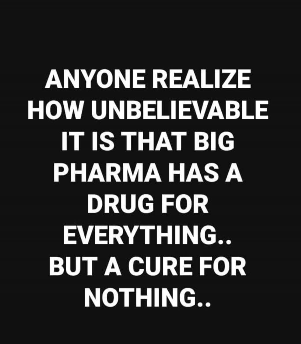 ANYONE REALIZE HOW UNBELIEVABLE IT IS THAT BIG PHARMA HAS A DRUG FOR EVERYTHING.. BUT A CURE FOR NOTHING..