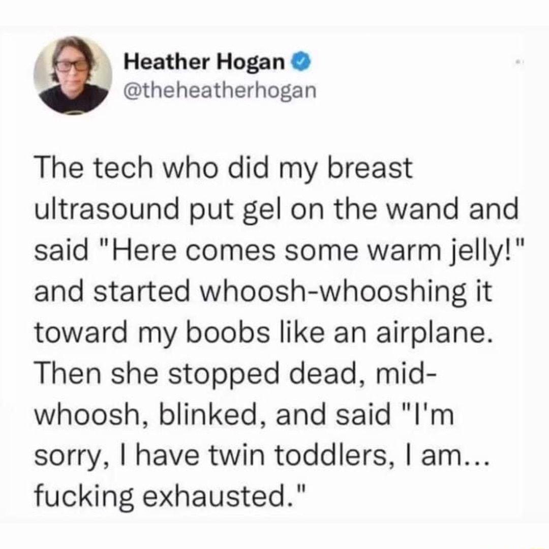 Heather Hogan theheatherhogan The tech who did my breast ultrasound put gel on the wand and said Here comes some warm jelly and started whoosh whooshing it toward my boobs like an airplane Then she stopped dead mid whoosh blinked and said Im sorry have twin toddlers am fucking exhausted