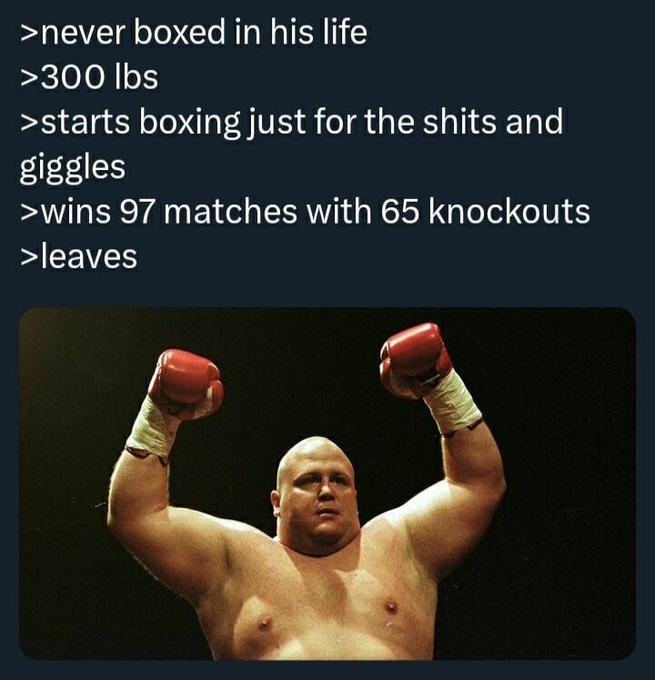 never boxed in his life 300 lbs starts boxing just for the shits and giggles wins 97 matches with 65 knockouts b GV