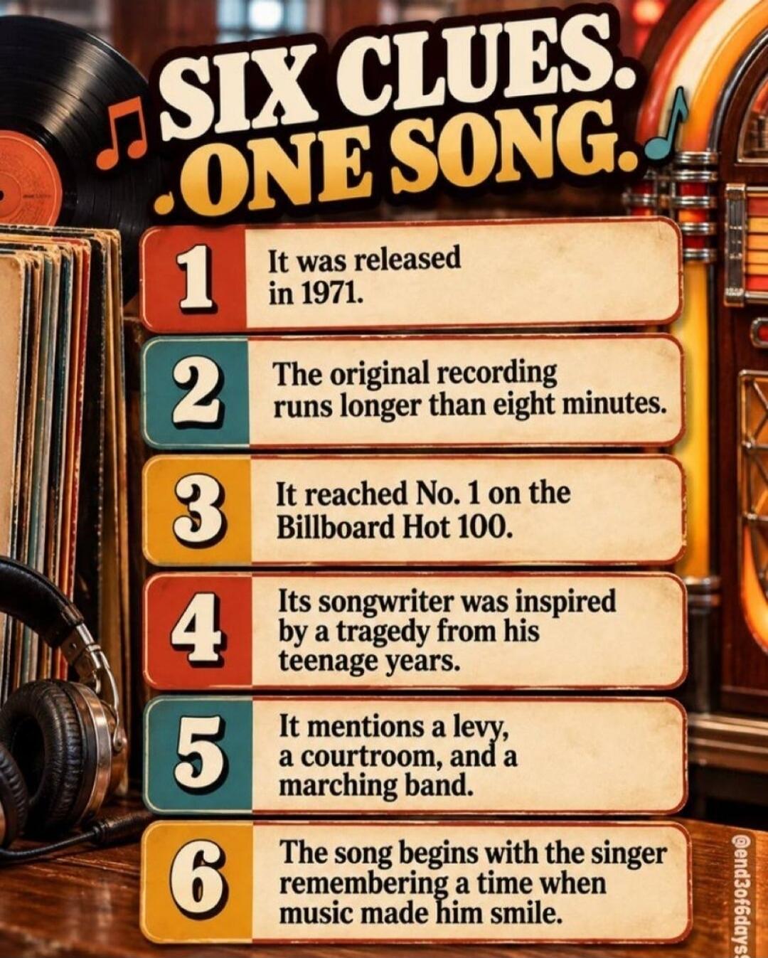 SIX CLUES. ONE SONG. 1. It was released in 1971. 2. The original recording runs longer than eight minutes. 3. It reached No. 1 on the Billboard Hot 100. 4. Its songwriter was inspired by a tragedy from his teenage years. 5. It mentions a levy, a courtroom, and a marching band. 6. The song begins with the singer remembering a time when music made hi