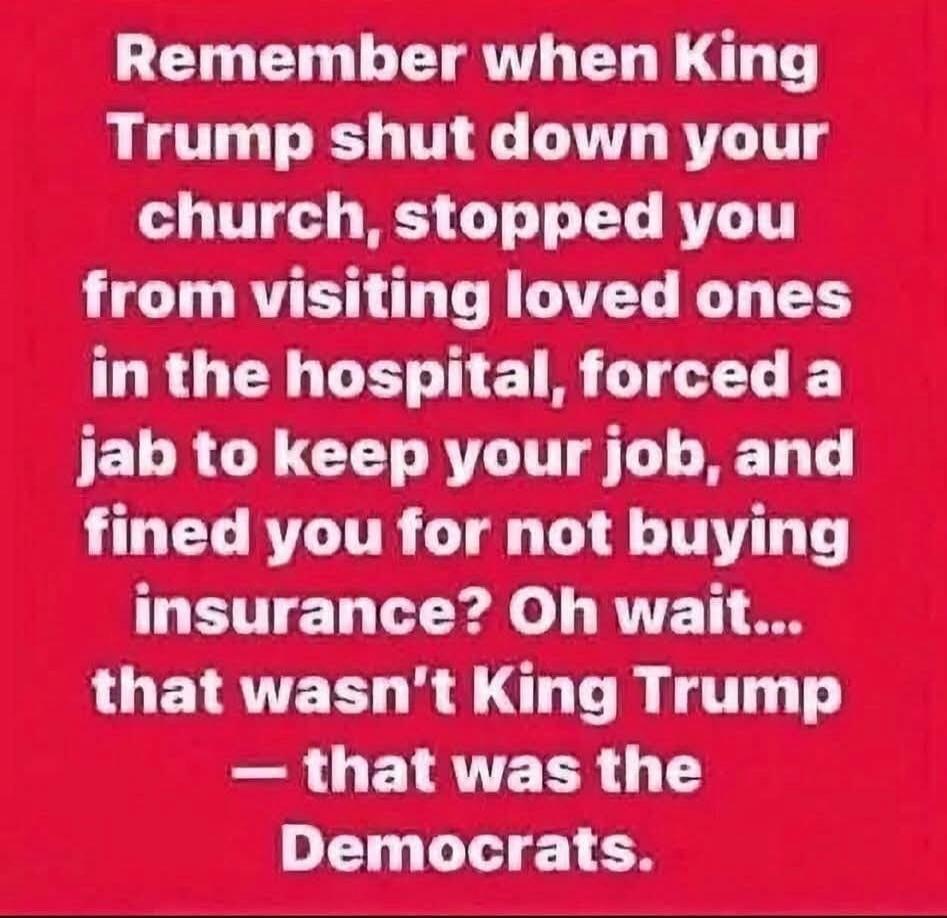 Remember when King Trump shut down your church, stopped you from visiting loved ones in the hospital, forced a jab to keep your job, and fined you for not buying insurance? Oh wait... that wasn't King Trump — that was the Democrats.