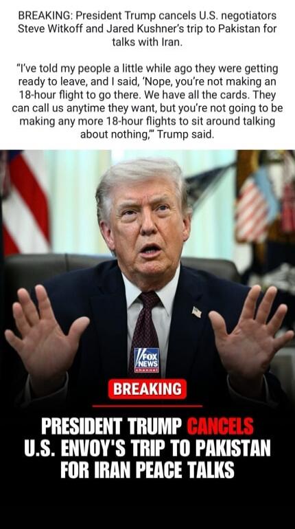 BREAKING: President Trump cancels U.S. negotiators Steve Witkoff and Jared Kushner's trip to Pakistan for talks with Iran. I've told my people a little while ago they were getting ready to leave, and I said, 'Nope, you're not making an 18-hour flight to go there. We have all the cards. They can call us anytime they want, but you're not going to be 