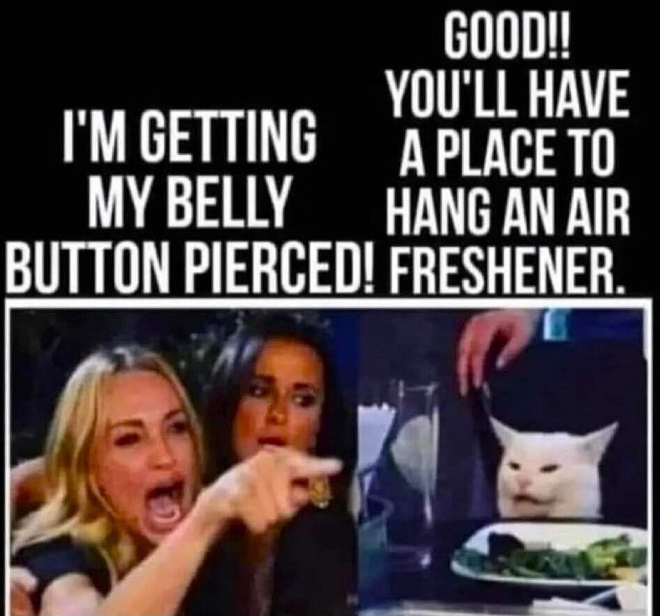 I'M GETTING MY BELLY BUTTON PIERCED! GOOD!! YOU'LL HAVE A PLACE TO HANG AN AIR FRESHENER.