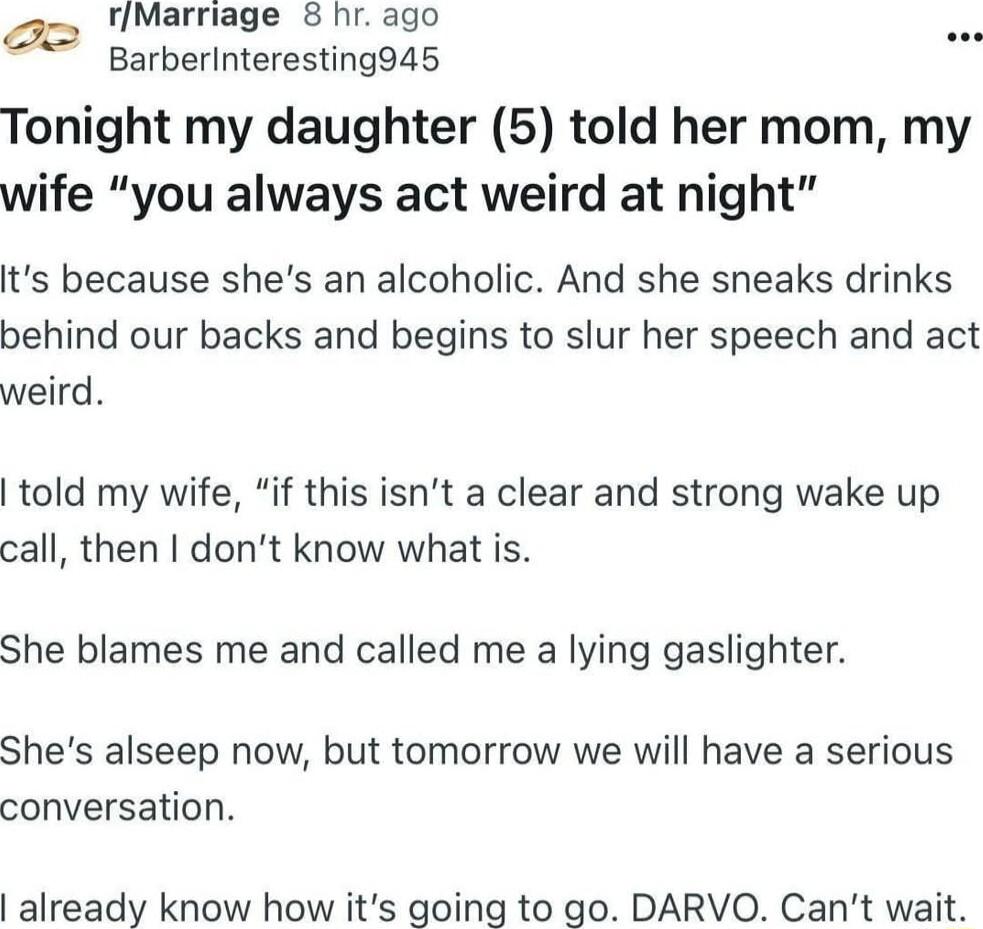 rMarriage 8 hr ago P2 garberinteresting94s Tonight my daughter 5 told her mom my wife you always act weird at night its because shes an alcoholic And she sneaks drinks behind our backs and begins to slur her speech and act weird told my wife if this isnt a clear and strong wake up call then dont know what is She blames me and called me a lying gaslighter Shes alseep now but tomorrow we will have a