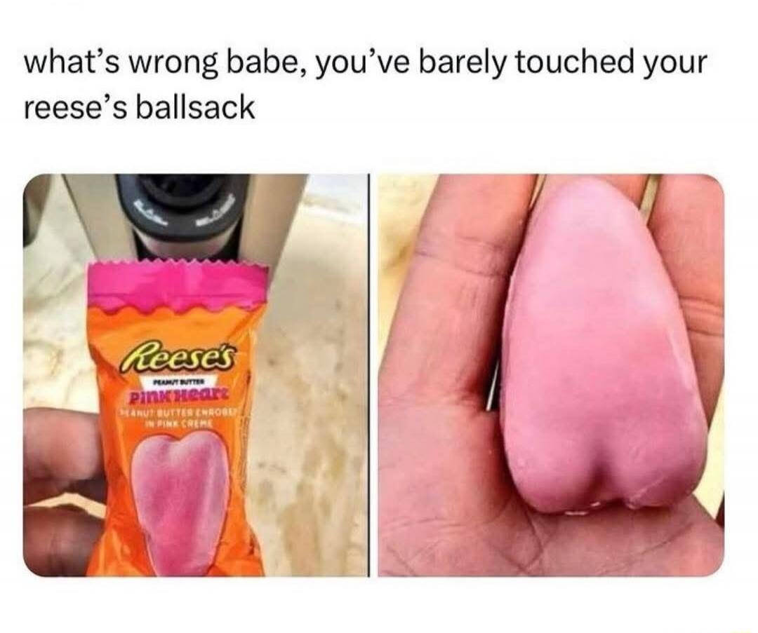 what’s wrong babe, you’ve barely touched your reese’s ballsack