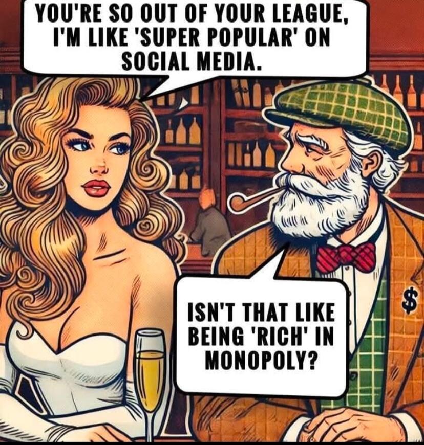 YOURE SO OUT OF YOUR LEAGUE IM LIKE SUPER POPULAR ON SOCIAL MEDIA ISNT THAT LIKE BEING RICH IN MONOPOLY
