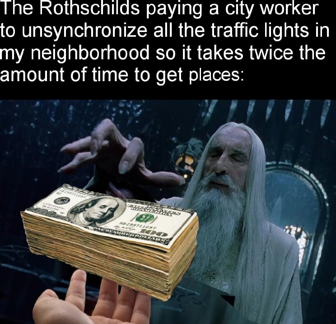 Ine Rothschilds paying a city worker to unsynchronize all the traffic lights in my neighborhood so it takes twice the amount of time to get places