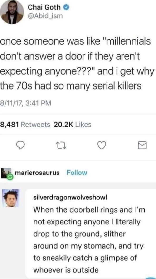 Chai Goth Abid_ism once someone was like millennials dont answer a door if they arent expecting anyone and i get why the 70s had so many serial killers 81117 341 PM 8481 Retweets 202K Likes 0 Q 8 E marierosaurus Follow silverdragonwolveshow When the doorbell rings and Im not expecting anyone literally drop to the ground slither around on my stomach and try to sneakily catch a glimpse of whoever is