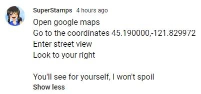 SuperStamps 4 hours ago Open google maps Go to the coordinates 45190000 121829972 Enter street view Look to your right Youll see for yourself wont spoil Show less FeE P
