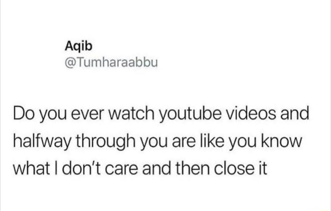 Aqib @Tumharaabbu Do you ever watch youtube videos and halfway through you are like you know what I don't care and then close it