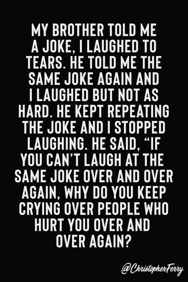 MY BROTHER TOLD ME A JOKE LAUGHED TO TEARS HE TOLD ME THE SAME JOKE AGAIN AND LAUGHED BUT NOT AS HARD HE KEPT REPEATING THE JOKE AND STOPPED LAUGHING HE SAID IF YOU CANT LAUGH AT THE SAME JOKE OVER AND OVER AGAIN WHY DO YOU KEEP CRYING OVER PEOPLE WHO HURT YOU OVER AND OVER AGAIN Chiistphentony
