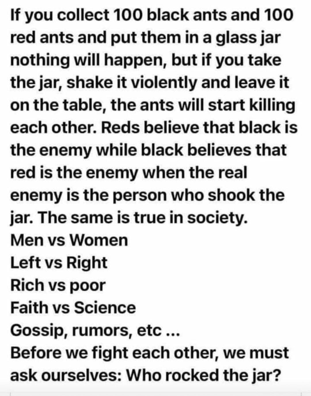 If you collect 100 black ants and 100 red ants and put them in a glass jar nothing will happen but if you take the jar shake it violently and leave it on the table the ants will start killing each other Reds believe that black is the enemy while black believes that red is the enemy when the real enemy is the person who shook the jar The same is true in society Men vs Women Left vs Right Rich vs po