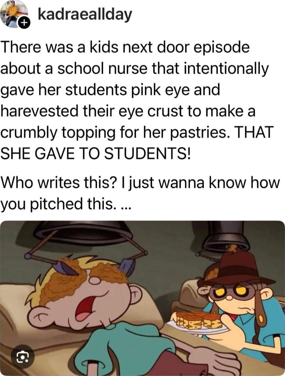 o kadraeallday There was a kids next door episode about a school nurse that intentionally gave her students pink eye and harevested their eye crust to make a crumbly topping for her pastries THAT SHE GAVE TO STUDENTS Who writes this just wanna know how you pitched this