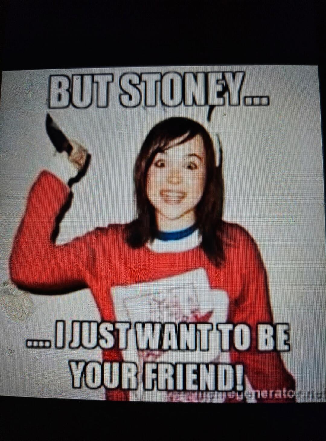 BUT STONEY... ....I JUST WANT TO BE YOUR FRIEND!