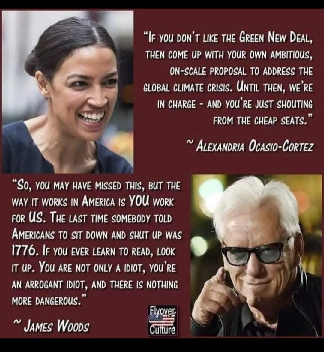 If you don't like the Green New Deal, then come up with your own ambitious, on-scale proposal to address the global climate crisis. Until then, we're in charge - and you're just shouting from the cheap seats. ~ Alexandria Ocasio-Cortez. So, you may have missed this, but the way it works in America is YOU work for US. The last time somebody told Ame