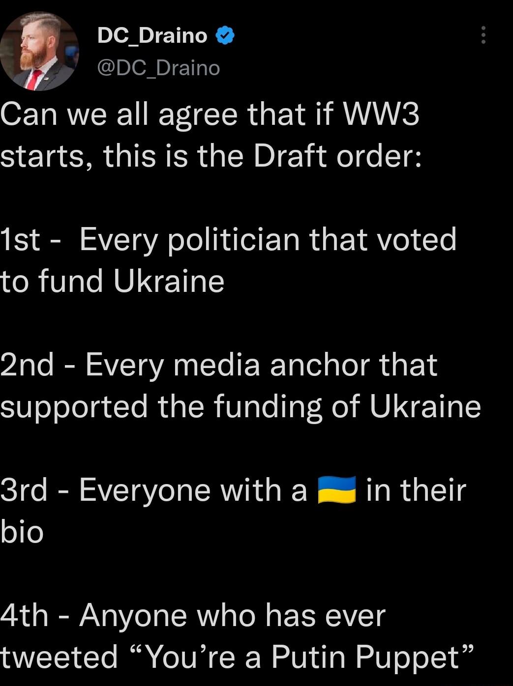 DC_Draino DC_Draino Can we all agree that if WW3 starts this is the Draft order 1st Every politician that voted to fund Ukraine 2nd Every media anchor that supported the funding of Ukraine 3rd Everyone with a jm in their ofe 4th Anyone who has ever tweeted Youre a Putin Puppet