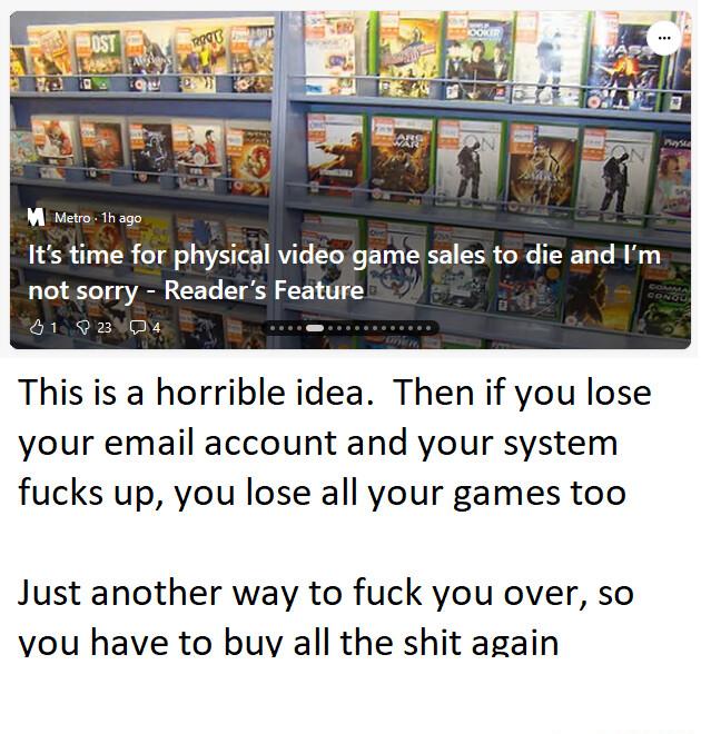 Its time for physical video game sales to die and Im not sorry Readers Feature This is a horrible idea Then if you lose your email account and your system fucks up you lose all your games too Just another way to fuck you over so vou have to buy all the shit again