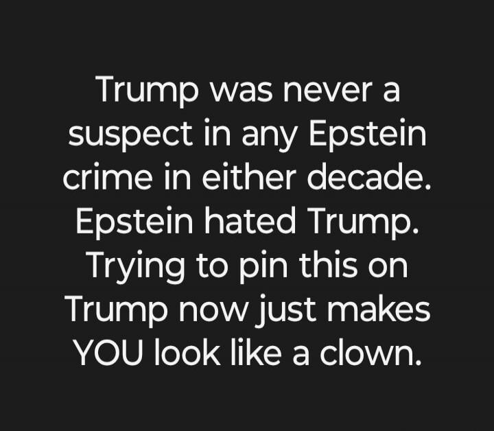 Trump was never a suspect in any Epstein crime in either decade. Epstein hated Trump. Trying to pin this on Trump now just makes YOU look like a clown.
