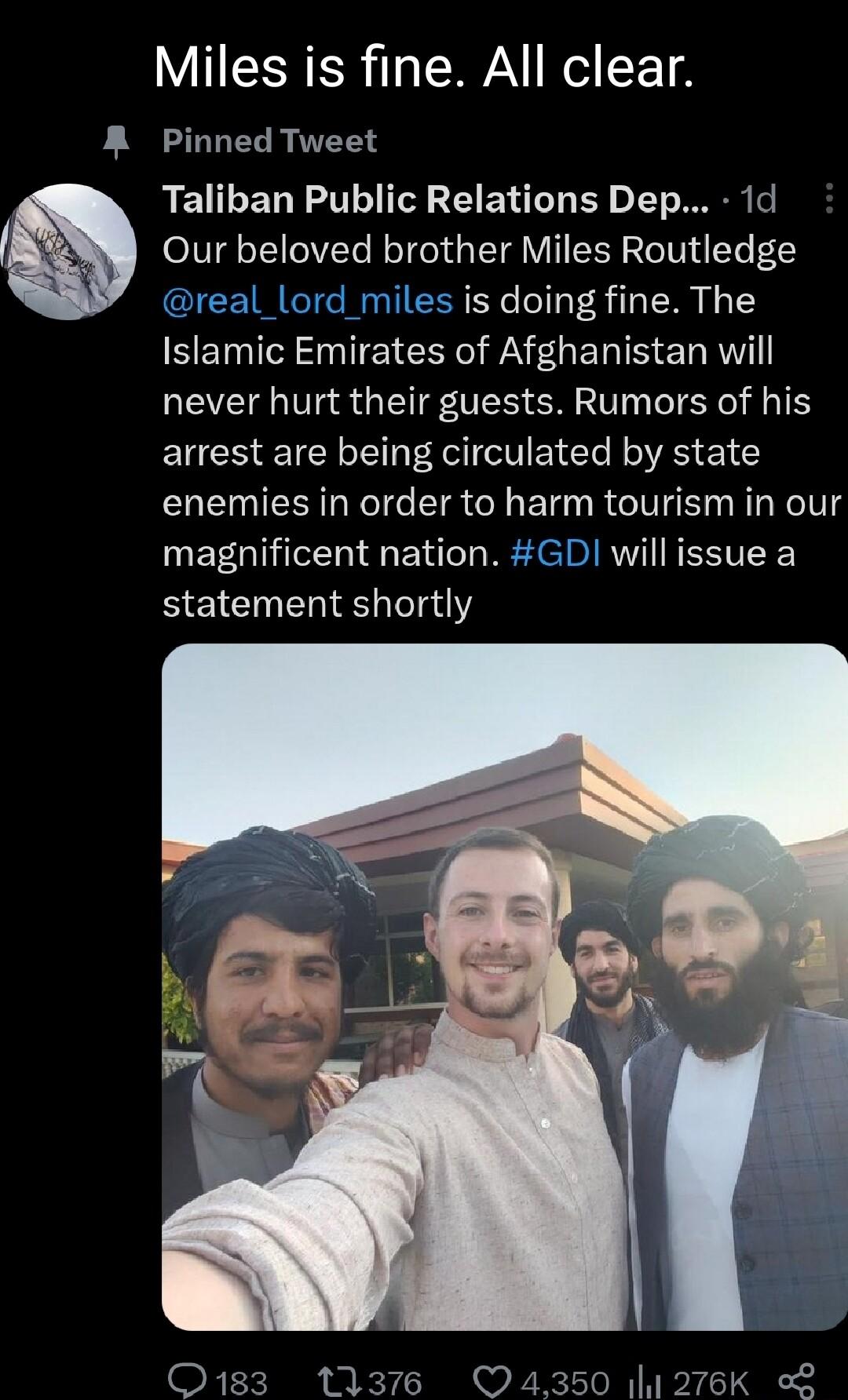 Miles is fine All clear R Pinned Tweet Taliban Public Relations Dep 1d Our beloved brother Miles Routledge real_lord miles is doing fine The SEINI N TE A EHERIS e R EVE L Va8 GV SM AT T T EUCHEICE AV ELE RS E1 G enemies in order to harm tourism in our magnificent nation GD will issue a statement shortly