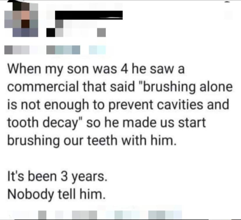 When my son was 4 he saw a commercial that said brushing alone is not enough to prevent cavities and tooth decay so he made us start brushing our teeth with him Its been 3 years Nobody tell him