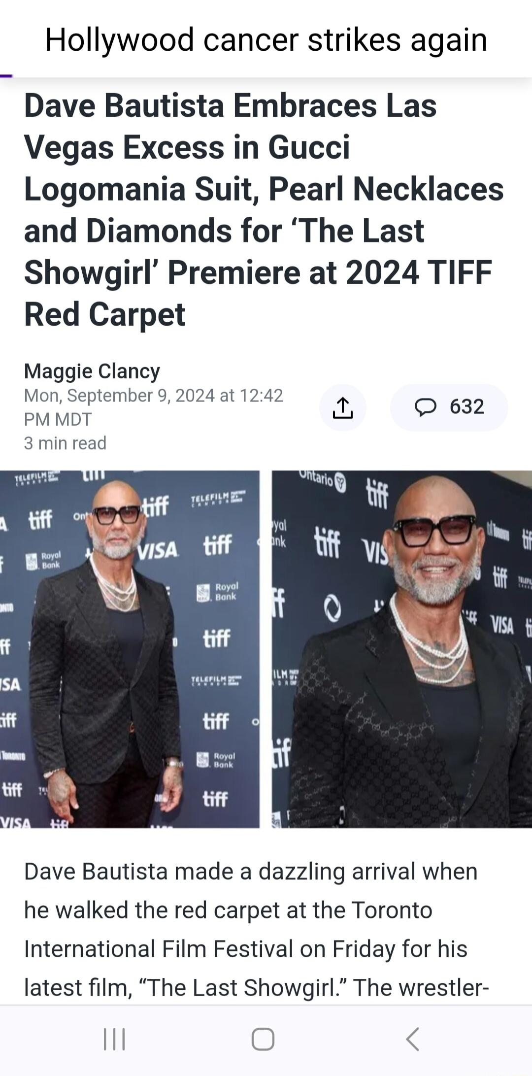 Hollywood cancer strikes again Dave Bautista Embraces Las Vegas Excess in Gucci Logomania Suit Pearl Necklaces and Diamonds for The Last Showgirl Premiere at 2024 TIFF Red Carpet Maggie Clancy Mon September 9 2024 at 1242 PM MDT 3 min read Dave Bautista made a dazzling arrival when he walked the red carpet at the Toronto International Film Festival on Friday for his latest film The Last Showgirl T