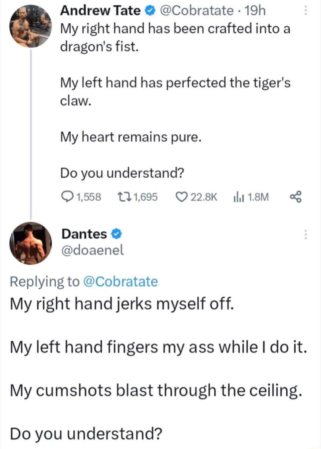 Andrew Tate Cobratate 19h My right hand has been crafted into a dragons fist My left hand has perfected the tigers claw My heart remains pure Do you understand 1558 11695 Q228K li1sM o Dantes doaenel Replying to Cobratate My right hand jerks myself off My left hand fingers my ass while do it My cumshots blast through the ceiling Do you understand