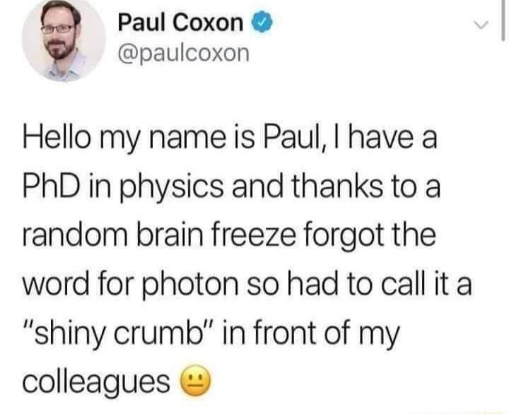 Paul Coxon paulcoxon Hello my name is Paul have a PhD in physics and thanks to a random brain freeze forgot the word for photon so had to call it a shiny crumb in front of my colleagues