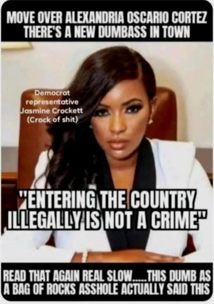 MOVE OVER ALEXANDRIA OCASIO CORTez THERE'S A NEW DUMBASS IN TOWN
Democrat representative Jasmine Crockett (Crock of shit)
ENTERING THE COUNTRY ILLEGALLY IS NOT A CRIME
READ THAT AGAIN REAL SLOW.....THIS DUMB AS A BAG OF ROCKS ASSHOLE ACTUALLY SAID THIS