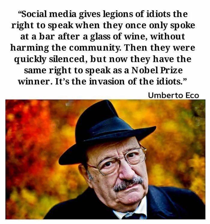 Social media gives legions of idiots the right to speak when they once only spoke at a bar after a glass of wine without harming the community Then they were quickly silenced but now they have the same right to speak as a Nobel Prize winner Its the invasion of the idiots __Umberto Eco