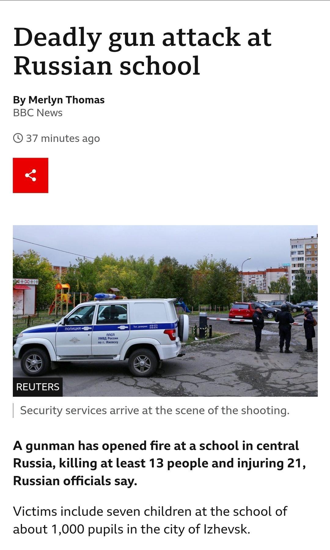 Deadly gun attack at Russian school By Merlyn Thomas BBC News 37 minutes ago REUTERS Security services arrive at the scene of the shooting A gunman has opened fire at a school in central Russia killing at least 13 people and injuring 21 Russian officials say Victims include seven children at the school of about 1000 pupils in the city of Izhevsk
