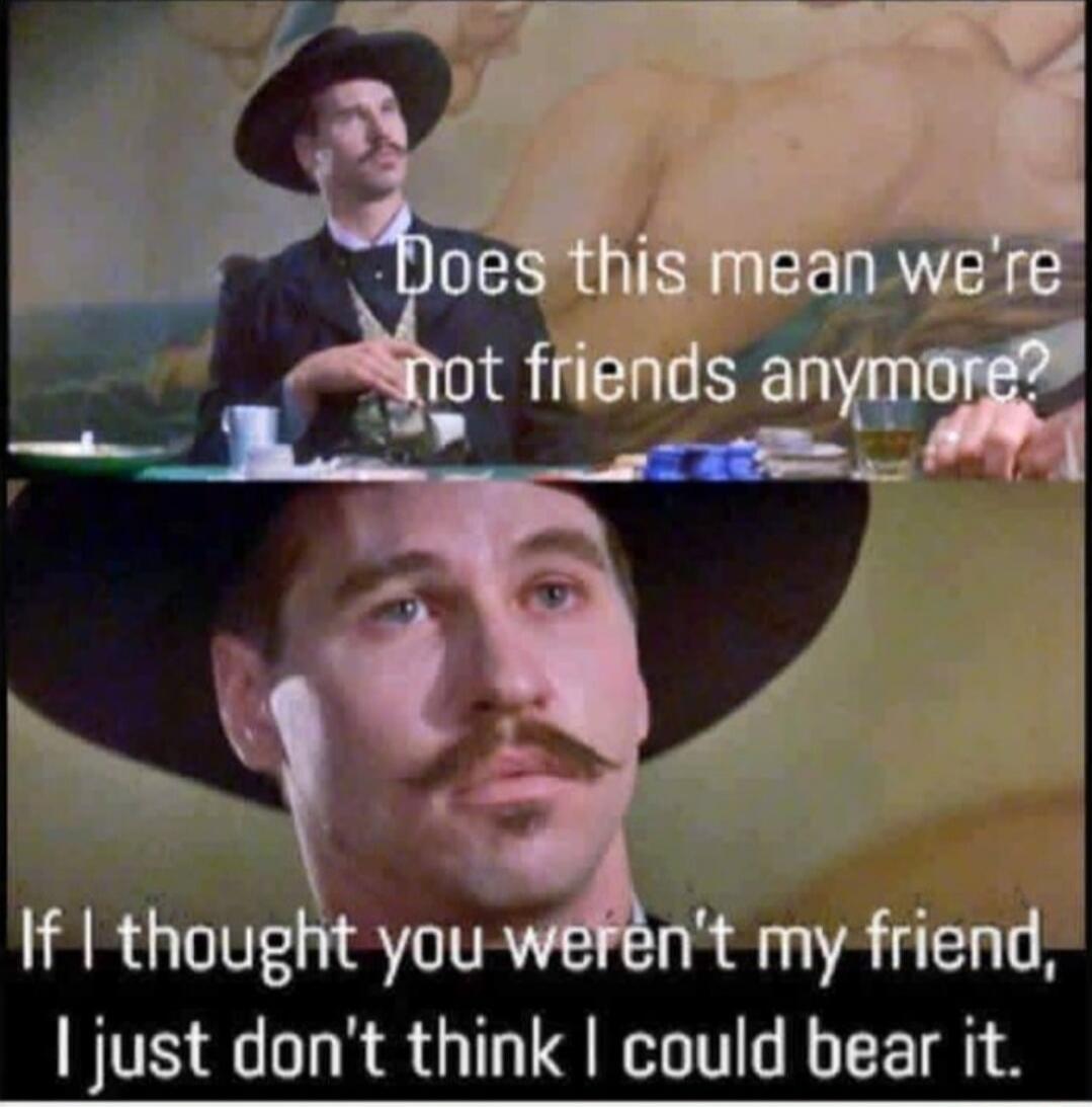 Does this mean we're not friends anymore?
If I thought you weren't my friend, I just don't think I could bear it.