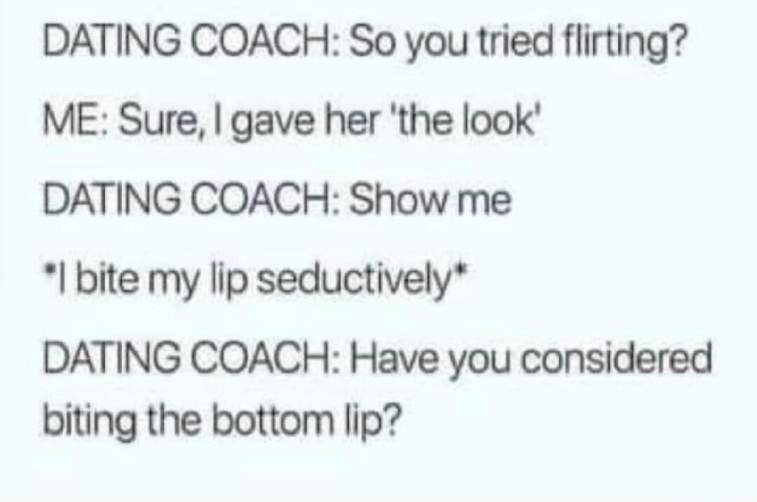 DATING COACH So you tried flirting ME Sure gave her the look DATING COACH Show me bite my lip seductively DATING COACH Have you considered biting the bottom lip