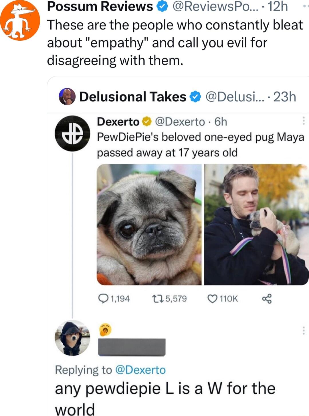 Possum Reviews ReviewsPo 12h These are the people who constantly bleat about empathy and call you evil for disagreeing with them Delusional Takes Delusi 23h Dexerto Dexerto 6h PewDiePies beloved one eyed pug Maya passed away at 17 years old F I i Otiea Ms59 Otk o8 Replying to Dexerto any pewdiepie L is a W for the world