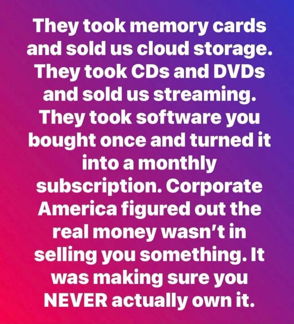 They took memory cards and sold us cloud storage. They took CDs and DVDs and sold us streaming. They took software you bought once and turned it into a monthly subscription. Corporate America figured out the real money wasn't in selling you something. It was making sure you NEVER actually own it.