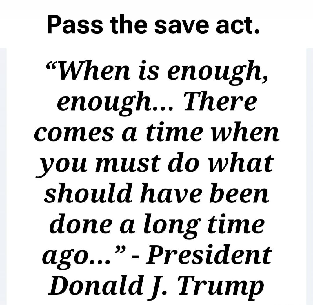 Pass the save act. “When is enough, enough… There comes a time when you must do what should have been done a long time ago…” - President Donald J. Trump