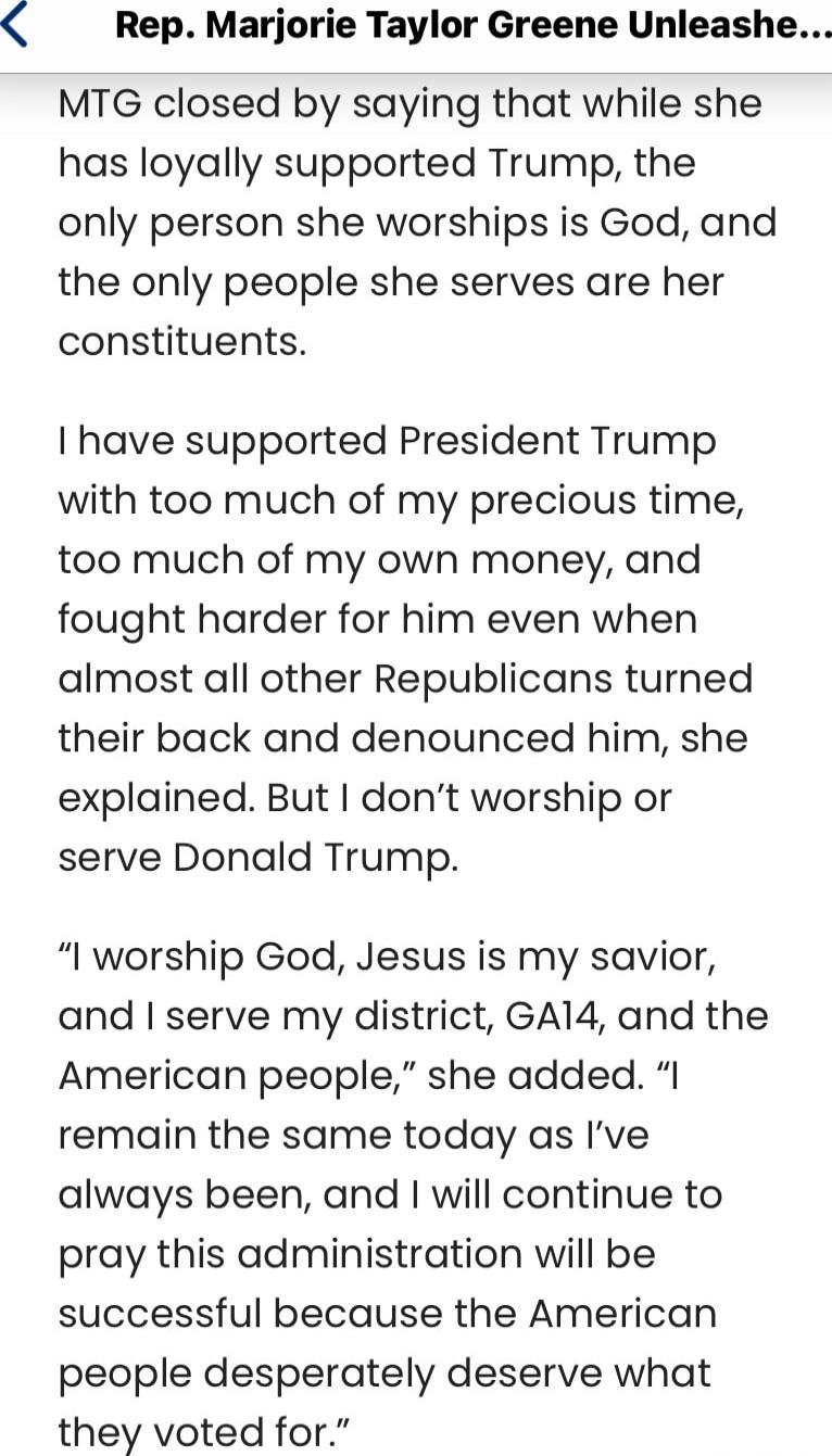 Rep. Marjorie Taylor Greene Unleashe... MTG closed by saying that while she has loyally supported Trump, the only person she worships is God, and the only people she serves are her constituents. I have supported President Trump with too much of my precious time, too much of my own money, and fought harder for him even when almost all other Republic