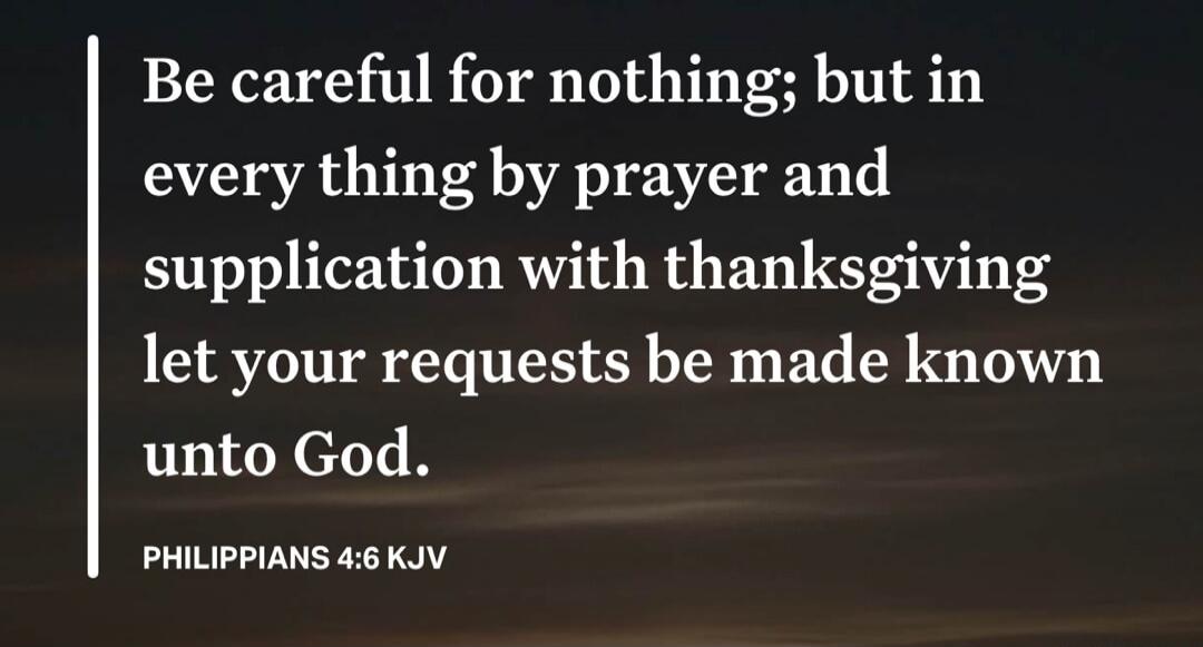 Be careful for nothing; but in every thing by prayer and supplication with thanksgiving let your requests be made known unto God. PHILIPPIANS 4:6 KJV